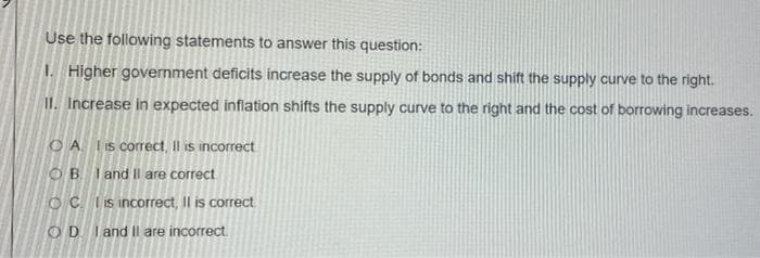 Use the following statements to answer this question:
I. Higher government deficits increase the supply of bonds and shift the supply curve to the right.
II. Increase in expected inflation shifts the supply curve to the right and the cost of borrowing increases.
O A is correct, Il is incorrect
OB I and Il are correct
OC. Iis incorrect, Il is correct
OD I and Il are incorrect.
