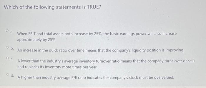 Which of the following statements is TRUE?
When EBIT and total assets both increase by 25%, the basic earnings power will also increase
O a.
An increase in the quick ratio over time means that the company's liquidity position is improving.
O b.
approximately by 25%.
A lower than the industry's average inventory turnover ratio means that the company turns over or sells
O C.
and replaces its inventory more times per year.
A higher than industry average P/E ratio indicates the company's stock must be overvalued.
d.

