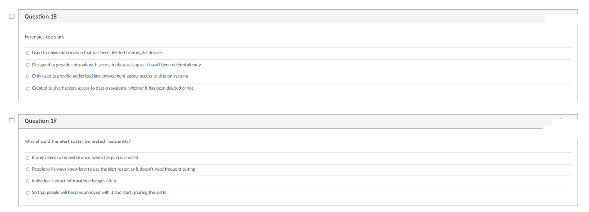 Question 18
Forensics tools are
O Used to obtain information that has been deleted from digital devices
O Designed to provide criminals with access to data as long as it hasn't been deleted already
O Only used to provide authorized law enforcement agents access to data on systems
O Created to give hackers access to data on systems, whether it has been deleted or not
D
Question 19
Why should the alert roster be tested frequently?
O It only needs to be tested once, when the plan is created
O People will always know how to use the alert roster, so it doesn't need frequent testing
O Individual contact information changes often
O So that people will become annoyed with it and start ignoring the alerts
