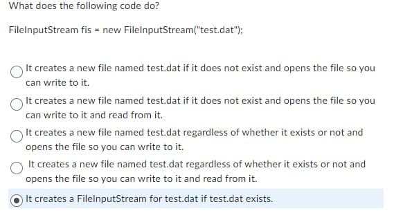 What does the following code do?
FileInputStream fis = new FileInputStream("test.dat");
It creates a new file named test.dat if it does not exist and opens the file so you
can write to it.
It creates a new file named test.dat if it does not exist and opens the file so you
can write to it and read from it.
It creates a new file named test.dat regardless of whether it exists or not and
opens the file so you can write to it.
It creates a new file named test.dat regardless of whether it exists or not and
opens the file so you can write to it and read from it.
It creates a FileInputStream for test.dat if test.dat exists.