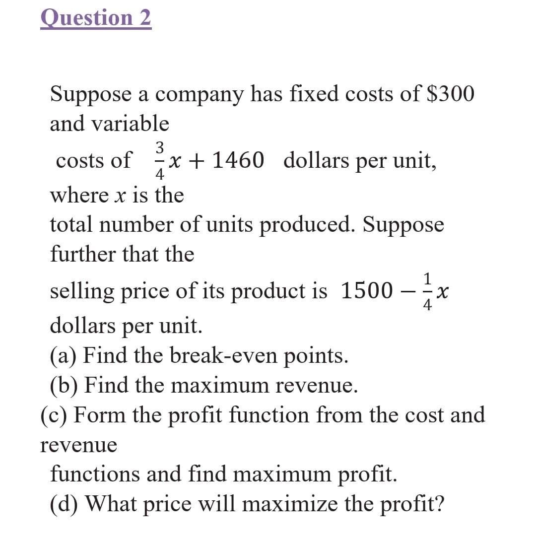 Question 2
Suppose a company has fixed costs of $300
and variable
3
costs of x + 1460 dollars per unit,
4
where x is the
total number of units produced. Suppose
further that the
1
selling price of its product is 1500 - x
dollars per unit.
(a) Find the break-even points.
(b) Find the maximum revenue.
(c) Form the profit function from the cost and
revenue
functions and find maximum profit.
(d) What price will maximize the profit?
