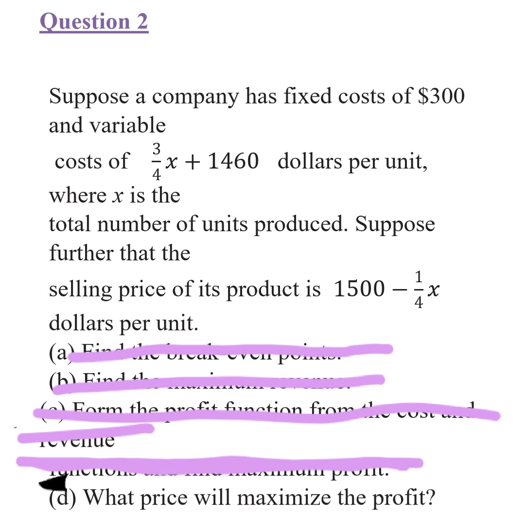 Question 2
Suppose a company has fixed costs of $300
and variable
3
costs of x + 1460 dollars per unit,
4
where x is the
total number of units produced. Suppose
further that the
1
selling price of its product is 1500
X-
4
dollars per unit.
Find 1
(a
(b) Find tl.
Form the nrofit funntion from
11
i prol.
(d) What price will maximize the profit?
