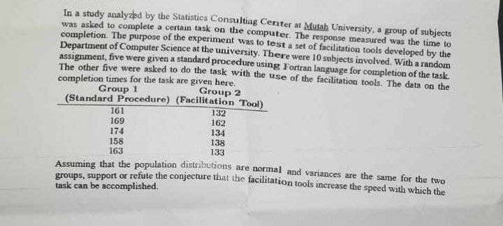 In a study analyzed by the Statistics Consulting Center at Mutah University, a group of subjects
was asked to complete a certain task on the computer. The response measured was the time to
completion. The purpose of the experiment was to test a set of facilitation tools developed by the
Department of Computer Science at the university. There were 10 subjects involved. With a random
assignment, five were given a standard procedure using Fortran language for completion of the task.
The other five were asked to do the task with the use of the facilitation tools. The data on the
completion times for the task are given here.
Group 1
Group 2
(Standard Procedure) (Facilitation Tool)
161
169
174
158
163
132
162
134
138
133
Assuming that the population distributions are normal and variances are the same for the two
groups, support or refute the conjecture that the facilitation tools increase the speed with which the
task can be accomplished.