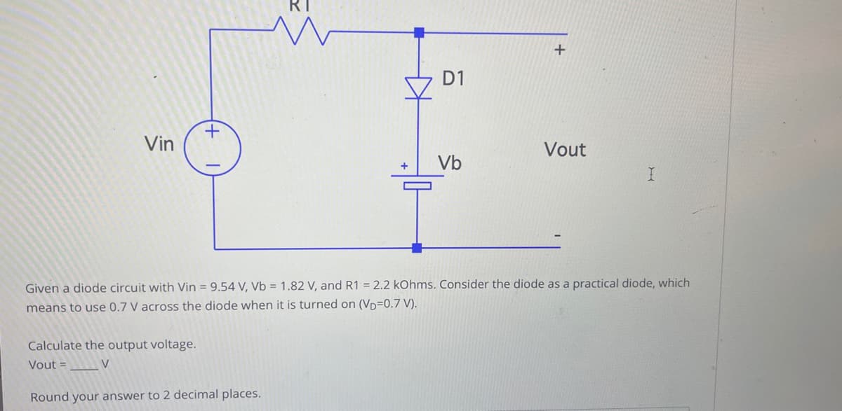 Vin
+
Calculate the output voltage.
Vout=
V
KH
Round your answer to 2 decimal places.
+
D1
Vb
+
Given a diode circuit with Vin = 9.54 V, Vb = 1.82 V, and R1 = 2.2 kOhms. Consider the diode as a practical diode, which
means to use 0.7 V across the diode when it is turned on (VD=0.7 V).
Vout