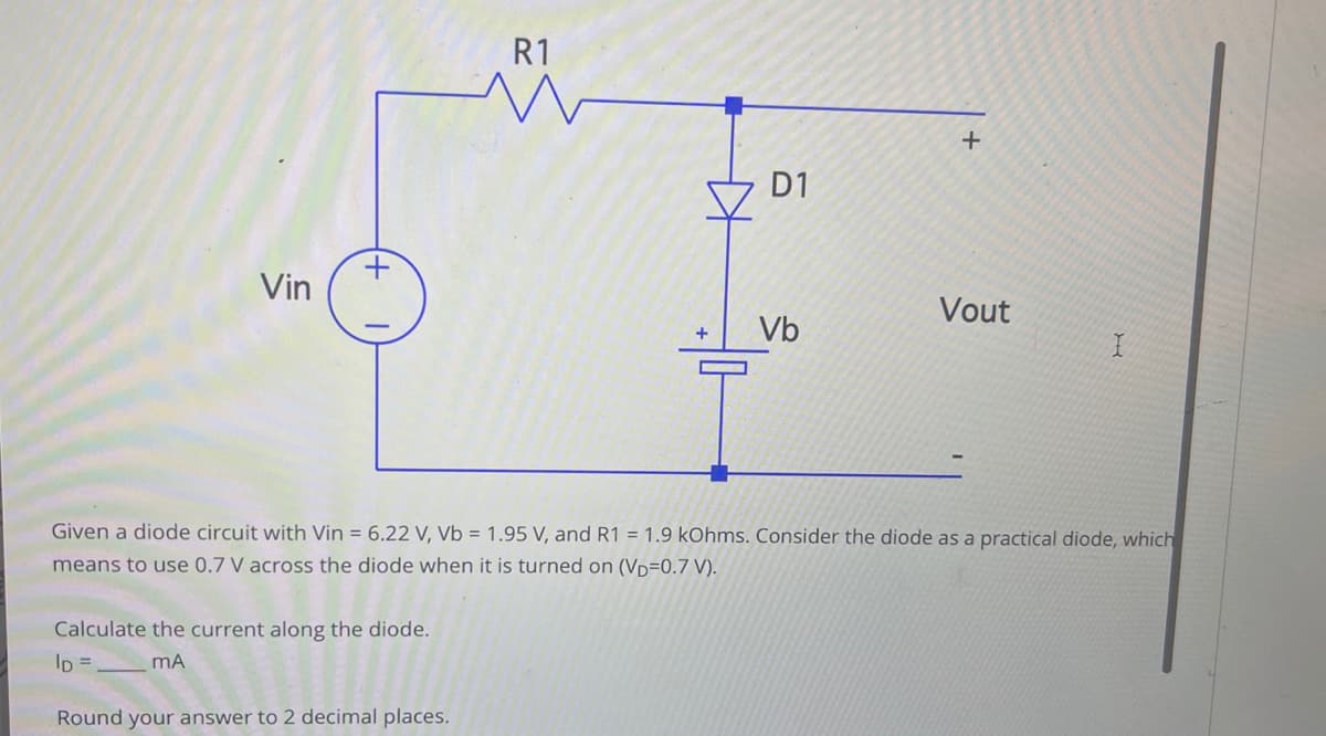 Vin
+
Calculate the current along the diode.
ID =
mA
R1
M
Round your answer to 2 decimal places.
D1
+ Vb
+
Given a diode circuit with Vin = 6.22 V, Vb = 1.95 V, and R1 = 1.9 kOhms. Consider the diode as a practical diode, which
means to use 0.7 V across the diode when it is turned on (VD=0.7 V).
Vout