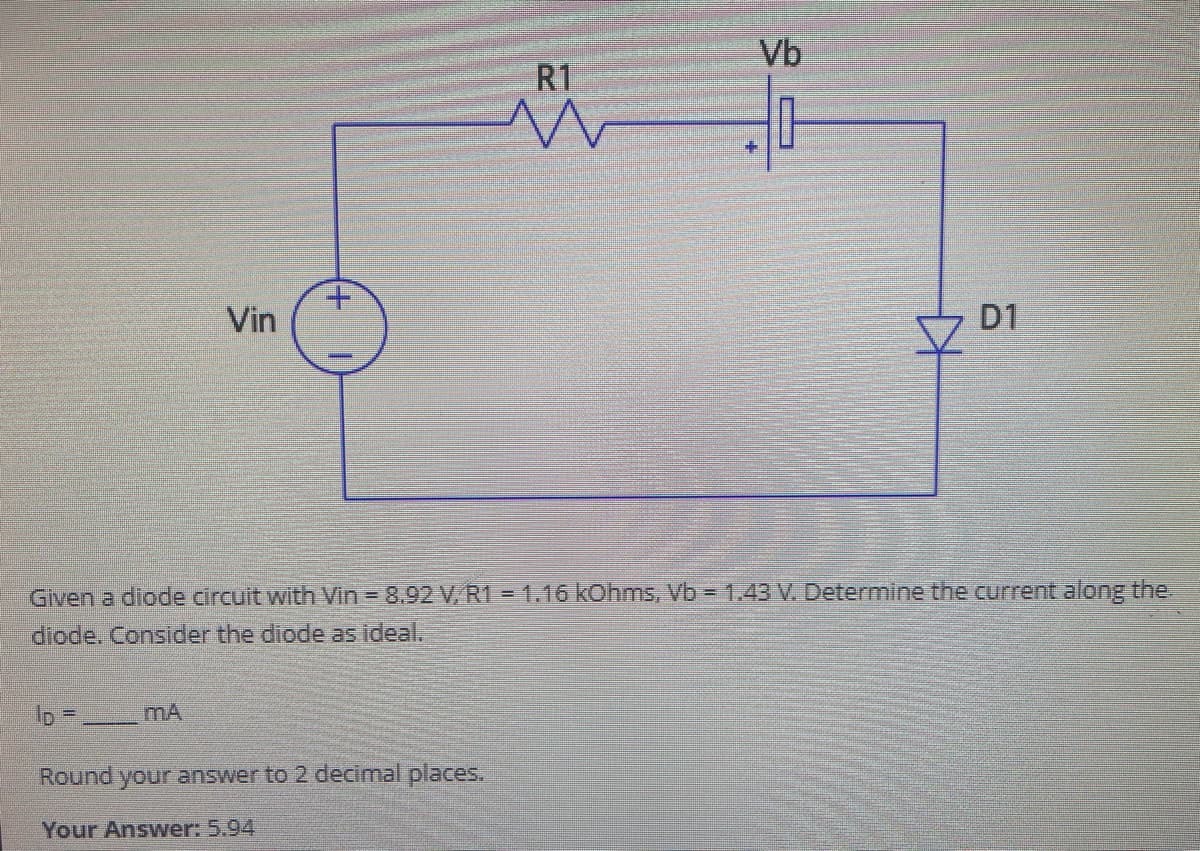 lo =
Vin
MA
R1
M
Round your answer to 2 decimal places.
Your Answer: 5.94
Vb
무
Given a diode circuit with Vin - 8.92 V, R1 = 1.16 kOhms, Vb = 1.43 V. Determine the current along the
diode. Consider the diode as ideal.
KH
D1