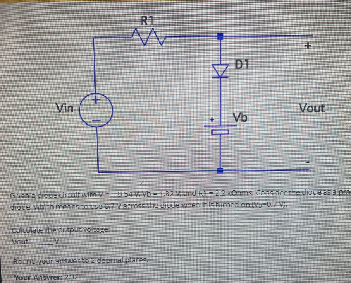 Vin
+
R1
Calculate the output voltage.
Vout=
KH
Round your answer to 2 decimal places.
Your Answer: 2.32
D1
Vb
Given a diode circuit with Vin = 9.54 V, Vb = 1.82 V, and R1 = 2.2 kOhms. Consider the diode as a pra
diode, which means to use 0.7 V across the diode when it is turned on (V₂-0.7 V).
Vout