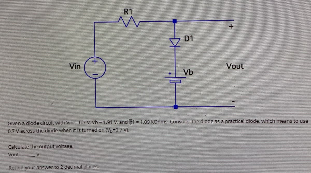 Vin
+
Calculate the output voltage.
Vout=
V
R1
Round your answer to 2 decimal places.
D1
Vb
Given a diode circuit with Vin = 6.7 V, Vb = 1.91 V, and 1=1.09 kOhms. Consider the diode as a practical diode, which means to use
0.7 V across the diode when it is turned on (V-0.7 V).
Vout