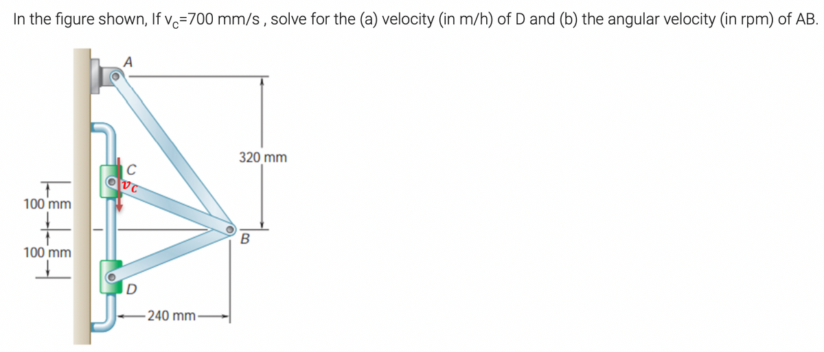 In the figure shown, If v=700 mm/s, solve for the (a) velocity (in m/h) of D and (b) the angular velocity (in rpm) of AB.
320 mm
100 mm
B
100 mm
240 mm
