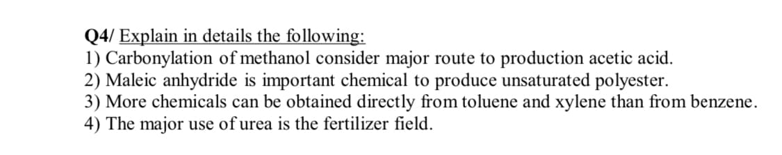 Q4/ Explain in details the following:
1) Carbonylation of methanol consider major route to production acetic acid.
2) Maleic anhydride is important chemical to produce unsaturated polyester.
3) More chemicals can be obtained directly from toluene and xylene than from benzene.
4) The major use of urea is the fertilizer field.
