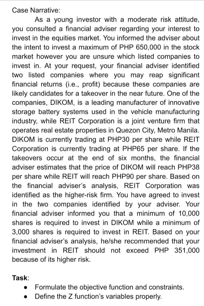 Case Narrative:
As a young investor with a moderate risk attitude,
you consulted a financial adviser regarding your interest to
invest in the equities market. You informed the adviser about
the intent to invest a maximum of PHP 650,000 in the stock
market however you are unsure which listed companies to
invest in. At your request, your financial adviser identified
two listed companies where you may reap significant
financial returns (i.e., profit) because these companies are
likely candidates for a takeover in the near future. One of the
companies, DIKOM, is a leading manufacturer of innovative
storage battery systems used in the vehicle manufacturing
industry, while REIT Corporation is a joint venture firm that
operates real estate properties in Quezon City, Metro Manila.
DIKOM is currently trading at PHP30 per share while REIT
Corporation is currently trading at PHP65 per share. If the
takeovers occur at the end of six months, the financial
adviser estimates that the price of DIKOM will reach PHP38
per share while REIT will reach PHP90 per share. Based on
the financial adviser's analysis, REIT Corporation was
identified as the higher-risk firm. You have agreed to invest
in the two companies identified by your adviser. Your
financial adviser informed you that a minimum of 10,000
shares is required to invest in DIKOM while a minimum of
3,000 shares is required to invest in REIT. Based on your
financial adviser's analysis, he/she recommended that your
investment in REIT should not exceed PHP 351,000
because of its higher risk.
Task:
Formulate the objective function and constraints.
Define the Z function's variables properly.
