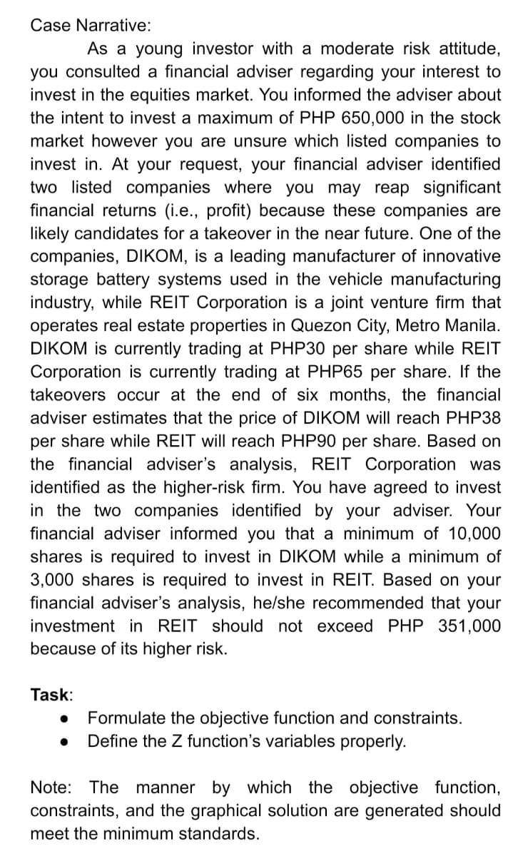 Case Narrative:
As a young investor with a moderate risk attitude,
you consulted a financial adviser regarding your interest to
invest in the equities market. You informed the adviser about
the intent to invest a maximum of PHP 650,000 in the stock
market however you are unsure which listed companies to
invest in. At your request, your financial adviser identified
two listed companies where you may reap significant
financial returns (i.e., profit) because these companies are
likely candidates for a takeover in the near future. One of the
companies, DIKOM, is a leading manufacturer of innovative
storage battery systems used in the vehicle manufacturing
industry, while REIT Corporation is a joint venture firm that
operates real estate properties in Quezon City, Metro Manila.
DIKOM is currently trading at PHP30 per share while REIT
Corporation is currently trading at PHP65 per share. If the
takeovers occur at the end of six months, the financial
adviser estimates that the price of DIKOM will reach PHP38
per share while REIT will reach PHP90 per share. Based on
the financial adviser's analysis, REIT Corporation was
identified as the higher-risk firm. You have agreed to invest
in the two companies identified by your adviser. Your
financial adviser informed you that a minimum of 10,000
shares is required to invest in DIKOM while a minimum of
3,000 shares is required to invest in REIT. Based on your
financial adviser's analysis, he/she recommended that your
investment in REIT should not exceed PHP 351,000
because of its higher risk.
Task:
Formulate the objective function and constraints.
Define the Z function's variables properly.
Note: The manner by which the objective
constraints, and the graphical solution are generated should
function,
meet the minimum standards.
