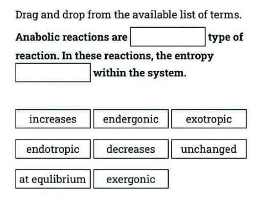 Drag and drop from the available list of terms.
Anabolic reactions are
type of
reaction. In these reactions, the entropy
within the system.
increases
endergonic
exotropic
endotropic
decreases unchanged
at equlibrium exergonic