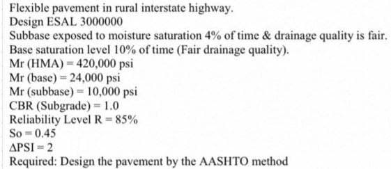 Flexible pavement in rural interstate highway.
Design ESAL 3000000
Subbase exposed to moisture saturation 4% of time & drainage quality is fair.
Base saturation level 10% of time (Fair drainage quality).
Mr (HMA) 420,000 psi
Mr (base) 24,000 psi
Mr (subbase) 10,000 psi
CBR (Subgrade) = 1.0
Reliability Level R = 85%
So=0.45
APSI-2
Required: Design the pavement by the AASHTO method