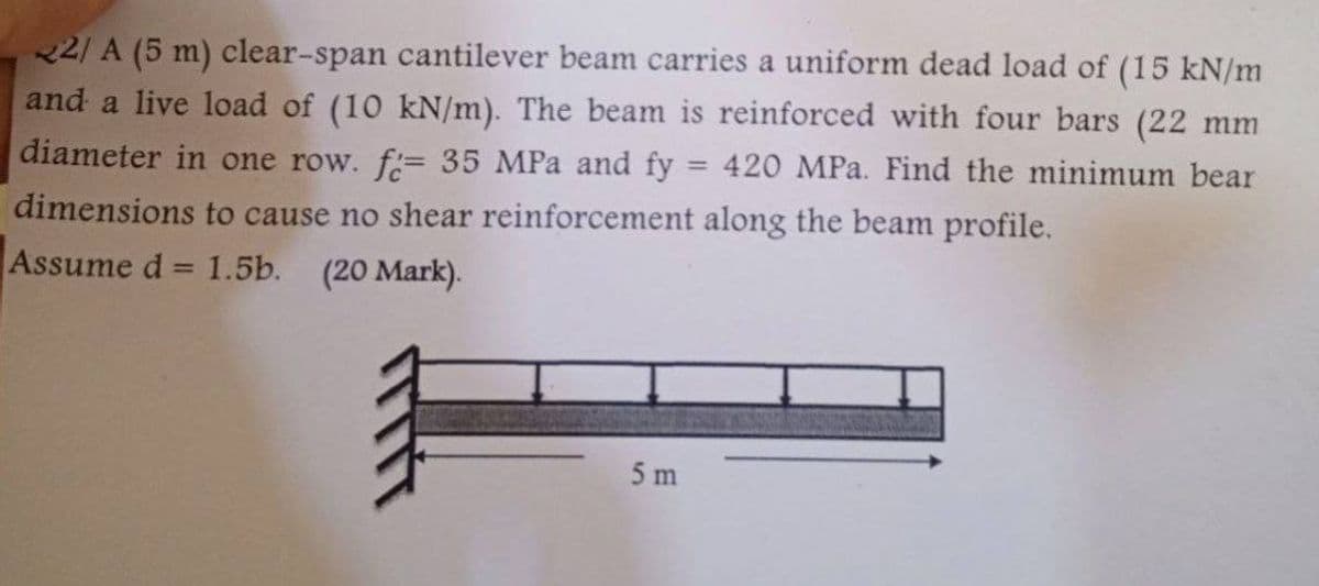 22/A (5 m) clear-span cantilever beam carries a uniform dead load of (15 kN/m
and a live load of (10 kN/m). The beam is reinforced with four bars (22 mm
diameter in one row. f= 35 MPa and fy = 420 MPa. Find the minimum bear
dimensions to cause no shear reinforcement along the beam profile.
Assume d= 1.5b. (20 Mark).
==
5 m