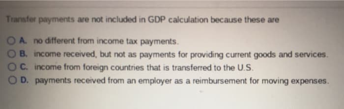Transfer payments are not included in GDP calculation because these are
OA. no different from income tax payments.
B. income received, but not as payments for providing current goods and services.
C. income from foreign countries that is transferred to the U.S.
OD. payments received from an employer as a reimbursement for moving expenses.