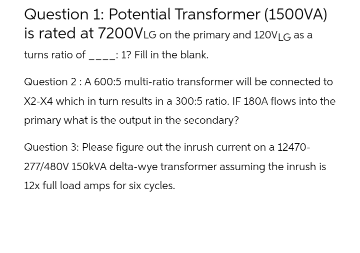 Question 1: Potential Transformer (1500VA)
is rated at 7200VLG on the primary and 120VLG as a
turns ratio of _____: 1? Fill in the blank.
Question 2: A 600:5 multi-ratio transformer will be connected to
X2-X4 which in turn results in a 300:5 ratio. IF 180A flows into the
primary what is the output in the secondary?
Question 3: Please figure out the inrush current on a 12470-
277/480V 150kVA delta-wye transformer assuming the inrush is
12x full load amps for six cycles.