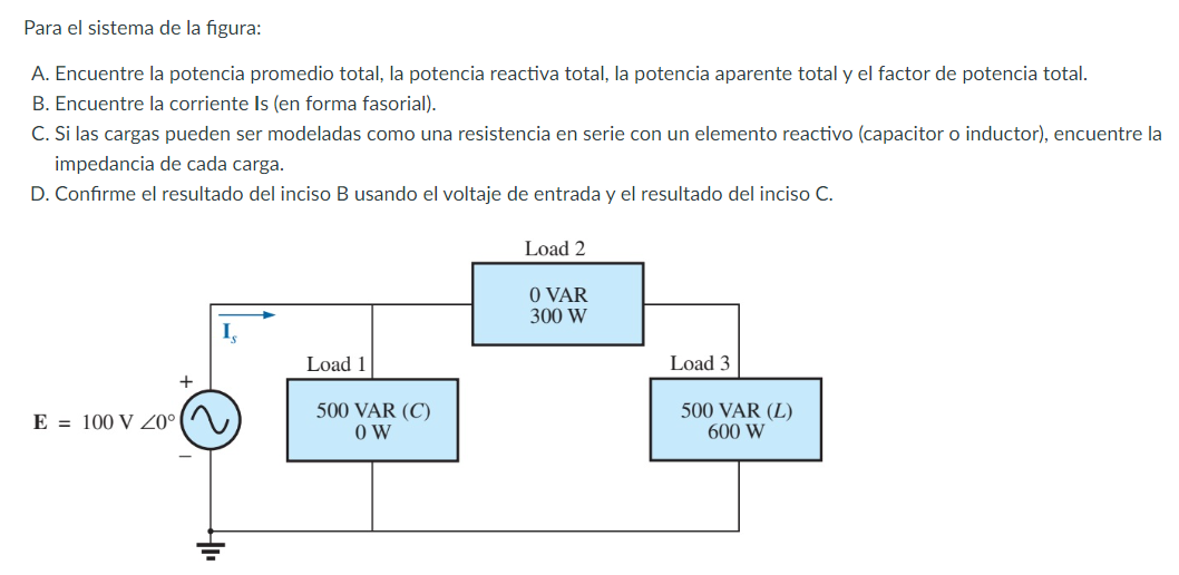 Para el sistema de la figura:
A. Encuentre la potencia promedio total, la potencia reactiva total, la potencia aparente total y el factor de potencia total.
B. Encuentre la corriente Is (en forma fasorial).
C. Si las cargas pueden ser modeladas como una resistencia en serie con un elemento reactivo (capacitor o inductor), encuentre la
impedancia de cada carga.
D. Confirme el resultado del inciso B usando el voltaje de entrada y el resultado del inciso C.
Load 2
O VAR
300 W
I,
Load 1
Load 3
E = 100 V Z0°
500 VAR (C)
O W
500 VAR (L)
600 W
