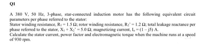 QI
A 380 V, 50 Hz, 3-phase, star-connected induction motor has the following equivalent circuit
parameters per phase referred to the stator:
Stator winding resistance, R1 1.5 2; rotor winding resistance, R2' 1.2 2; total leakage reactance per
phase referred to the stator, X, + X2' = 5.0 2; magnetizing current, I, (1- j5) A.
Calculate the stator current, power factor and electromagnetic torque when the machine runs at a speed
of 930 rpm.
