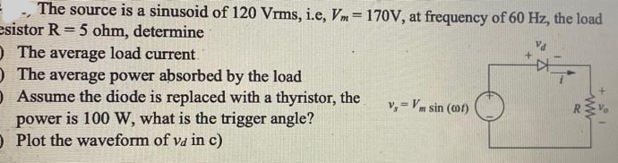 The source is a sinusoid of 120 Vrms, i.e, Vm= 170V, at frequency of 60 Hz, the load
esistor R = 5 ohm, determine
O The average load current.
) The average power absorbed by the load
O Assume the diode is replaced with a thyristor, the
power is 100 W, what is the trigger angle?
O Plot the waveform of va in c)
v,= Vm sin (o)
ww
