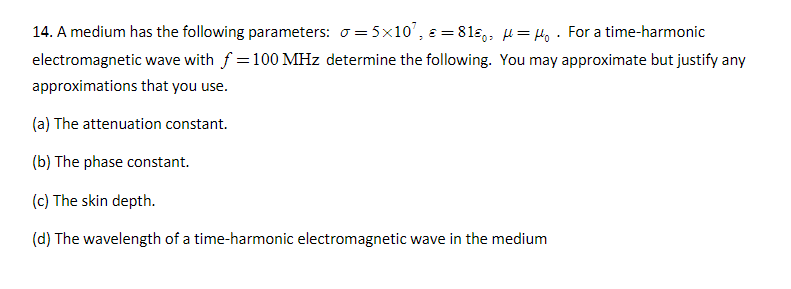 14. A medium has the following parameters: σ=5×10¹, = 81 μμ₁. For a time-harmonic
electromagnetic wave with f = 100 MHz determine the following. You may approximate but justify any
approximations that you use.
(a) The attenuation constant.
(b) The phase constant.
(c) The skin depth.
(d) The wavelength of a time-harmonic electromagnetic wave in the medium