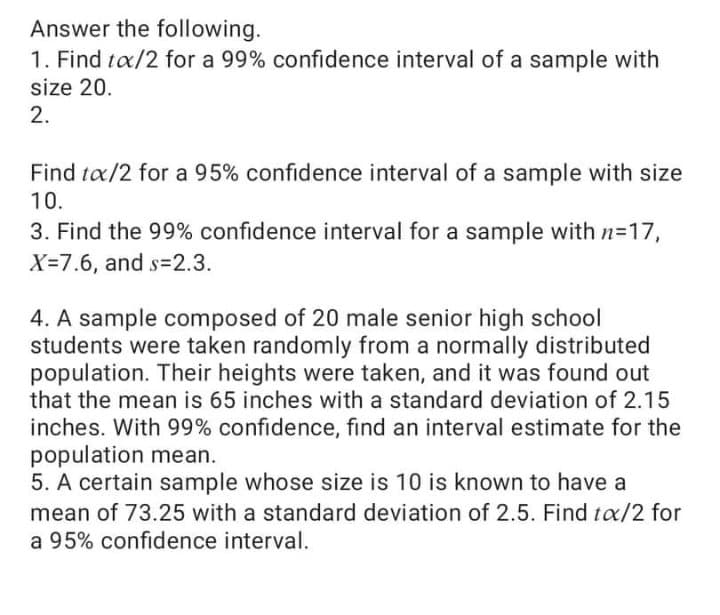 Answer the following.
1. Find tæ/2 for a 99% confidence interval of a sample with
size 20.
2.
Find tæ/2 for a 95% confidence interval of a sample with size
10.
3. Find the 99% confidence interval for a sample with n=17,
X=7.6, and s=2.3.
4. A sample composed of 20 male senior high school
students were taken randomly from a normally distributed
population. Their heights were taken, and it was found out
that the mean is 65 inches with a standard deviation of 2.15
inches. With 99% confidence, find an interval estimate for the
population mean.
5. A certain sample whose size is 10 is known to have a
mean of 73.25 with a standard deviation of 2.5. Find tx/2 for
a 95% confidence interval.
