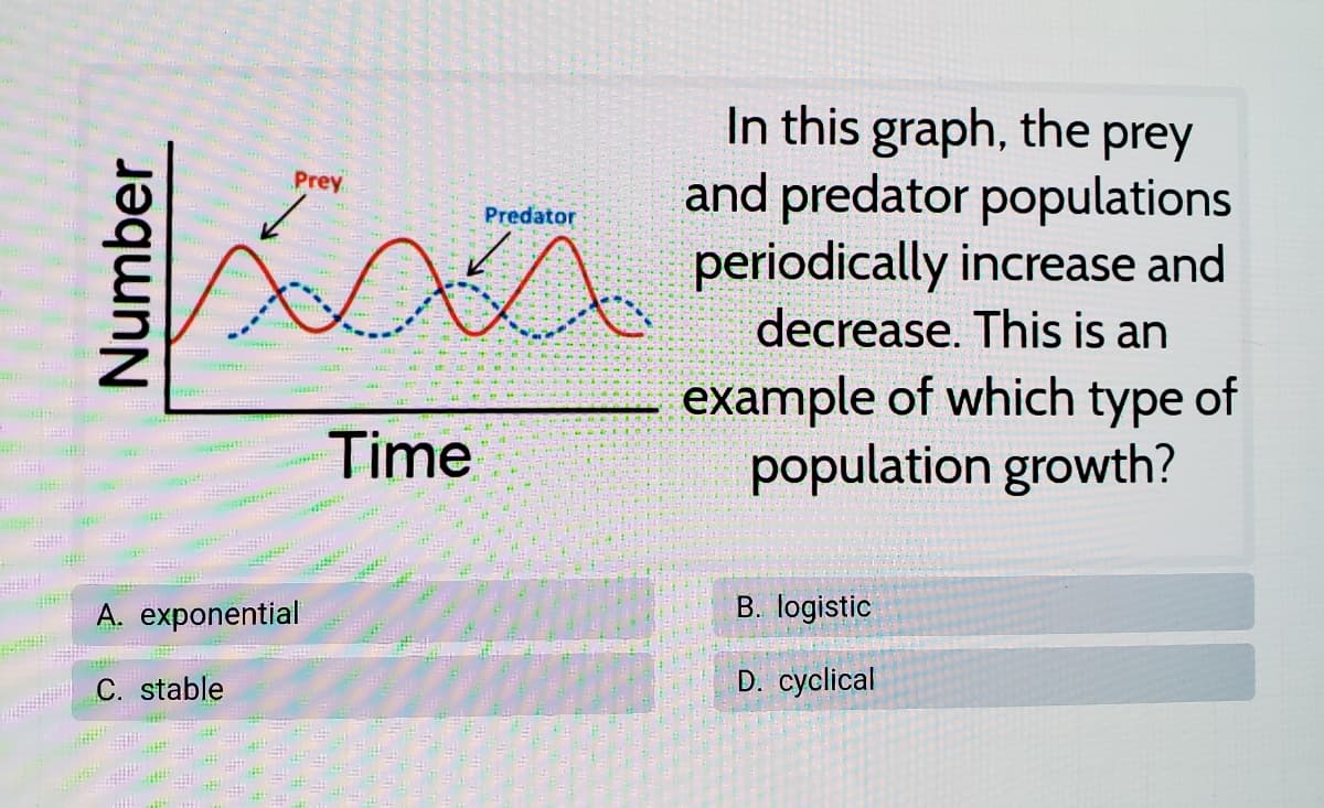In this graph, the prey
and predator populations
periodically increase and
decrease. This is an
Prey
Predator
example of which type of
population growth?
Time
A. exponential
B. logistic
C. stable
D. cyclical
Number
