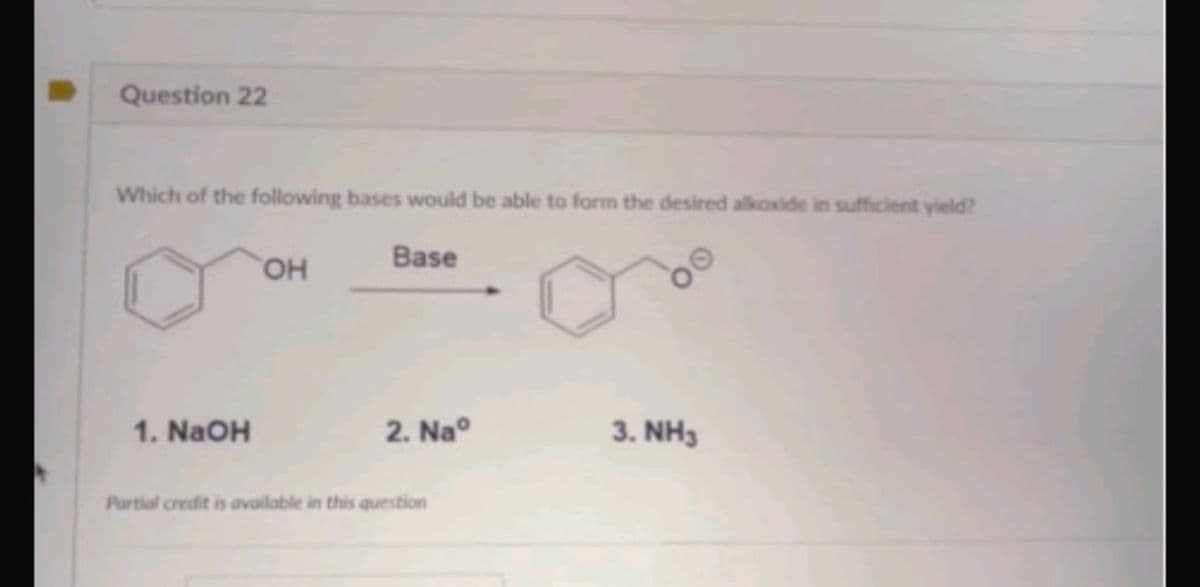 Question 22
Which of the following bases would be able to form the desired alkoxide in sufficient yield?
Base
1. NaOH
OH
2. Naº
Partial credit is available in this question
3. NH3