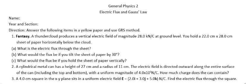 General Physics 2
Electric Flux and Gauss' Law
Name:
Year and Section:
Direction: Answer the following items in a yellow paper and use GRS method.
1. Fantasy. A thundercłoud produces a vertical electric field of magnitude 28.0 kN/C at ground level. You hold a 22.0 cm x 28.0 cm
sheet of paper horizontally below the cloud.
(a) What is the electric flux through the sheet?
(b) What would the flux be if you tilt the sheet of paper by 30*?
(c) What would the flux be if you hold the sheet of paper vertically?
2. A cylindrical metal can has a height of 27 cm and a radius of 11 cm. The electric field is directed outward along the entire surface
of the can (including the top and bottom), with a uniform magnitude of 4.0×10°N/C. How much charge does the can contain?
3. A 4.0 cm-square in the x-y plane sits in a uniform electric field E = (2.01 + 3.0j + 5.0k) N/C. Find the electric flux through the square.
