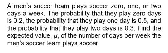 A men's soccer team plays soccer zero, one, or two
days a week. The probability that they play zero days
is 0.2, the probability that they play one day is 0.5, and
the probability that they play two days is 0.3. Find the
expected value, u, of the number of days per week the
men's soccer team plays soccer