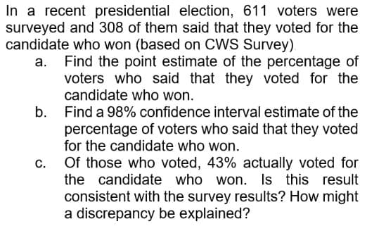 In a recent presidential election, 611 voters were
surveyed and 308 of them said that they voted for the
candidate who won (based on CWS Survey)
a.
Find the point estimate of the percentage of
voters who said that they voted for the
candidate who won.
Find a 98% confidence interval estimate of the
percentage of voters who said that they voted
for the candidate who won.
b.
C.
Of those who voted, 43% actually voted for
the candidate who won. Is this result
consistent with the survey results? How might
a discrepancy be explained?