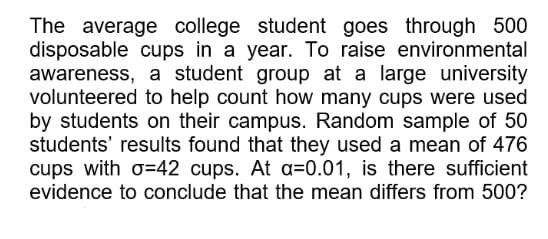 The average college student goes through 500
disposable cups in a year. To raise environmental
awareness, a student group at a large university
volunteered to help count how many cups were used
by students on their campus. Random sample of 50
students' results found that they used a mean of 476
cups with o=42 cups. At a=0.01, is there sufficient
evidence to conclude that the mean differs from 500?