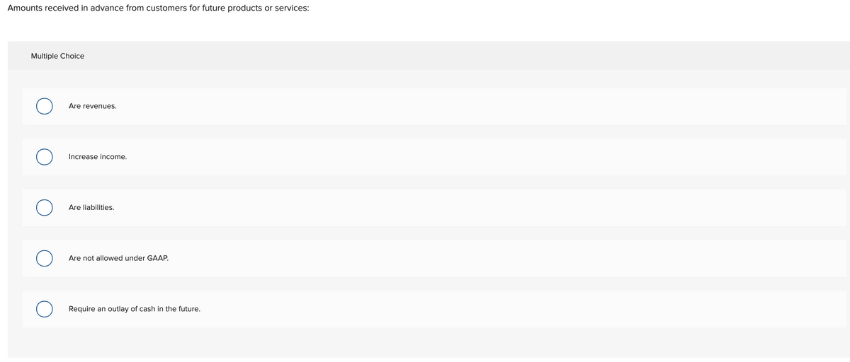 Amounts received in advance from customers for future products or services:
Multiple Choice
Are revenues.
Increase income.
Are liabilities.
Are not allowed under GAAP.
Require an outlay of cash in the future.
