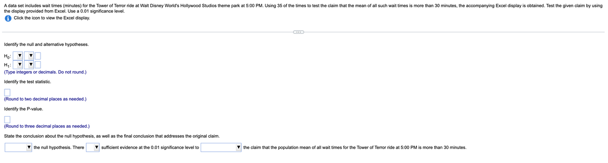 A data set includes wait times (minutes) for the Tower of Terror ride at Walt Disney World's Hollywood Studios theme park at 5:00 PM. Using 35 of the times to test the claim that the mean of all such wait times is more than 30 minutes, the accompanying Excel display is obtained. Test the given claim by using
the display provided from Excel. Use a 0.01 significance level.
Click the icon to view the Excel display.
Identify the null and alternative hypotheses.
Họ:
H7:
(Type integers or decimals. Do not round.)
Identify the test statistic.
(Round to two decimal places as needed.)
Identify the P-value.
(Round to three decimal places as needed.)
State the conclusion about the null hypothesis, as well as the final conclusion that addresses the original claim.
the null hypothesis. There
sufficient evidence at the 0.01 significance level to
the claim that the population mean of all wait times for the Tower of Terror ride at 5:00 PM is more than 30 minutes.

