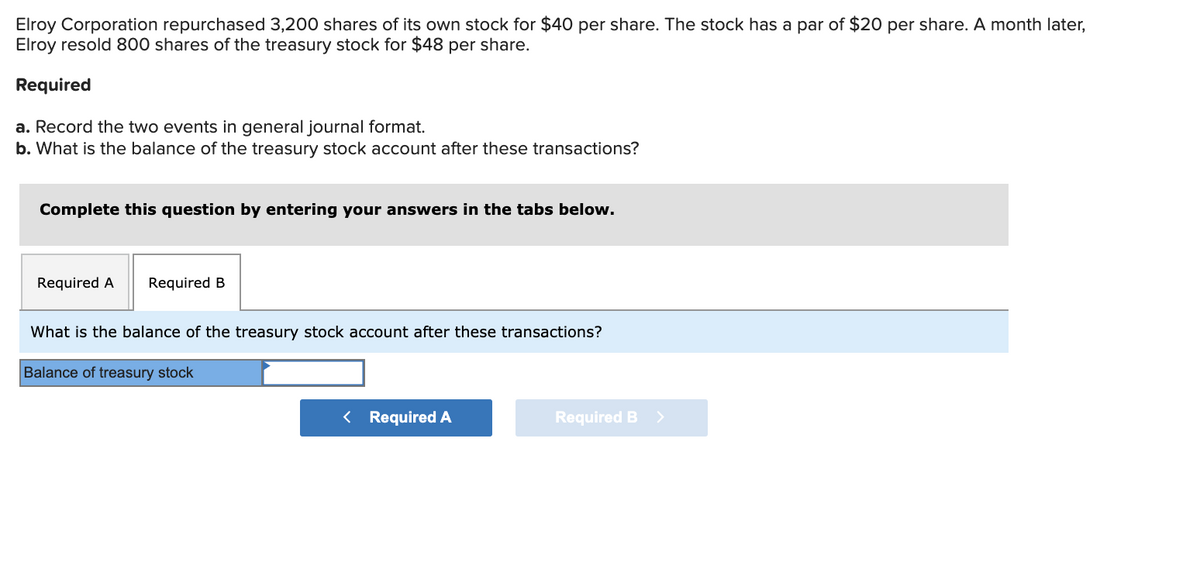 Elroy Corporation repurchased 3,200 shares of its own stock for $40 per share. The stock has a par of $20 per share. A month later,
Elroy resold 800 shares of the treasury stock for $48 per share.
Required
a. Record the two events in general journal format.
b. What is the balance of the treasury stock account after these transactions?
Complete this question by entering your answers in the tabs below.
Required A
Required B
What is the balance of the treasury stock account after these transactions?
Balance of treasury stock
< Required A
Required B >
