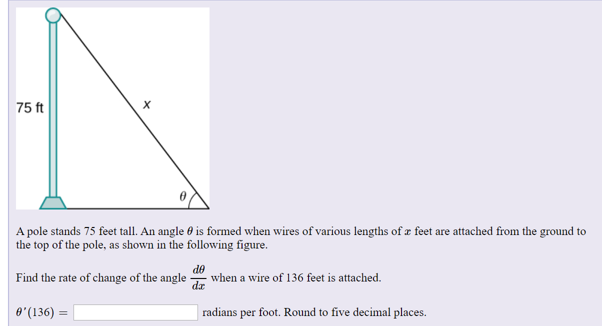 х
75 ft
A pole stands 75 feet tall. An angle 0 is formed when wires of various lengths of x feet are attached from the ground to
the top of the pole, as shown in the following figure.
de
when a wire of 136 feet is attached.
dx
Find the rate of change of the angle
O'(136) =
radians per foot. Round to five decimal places.
