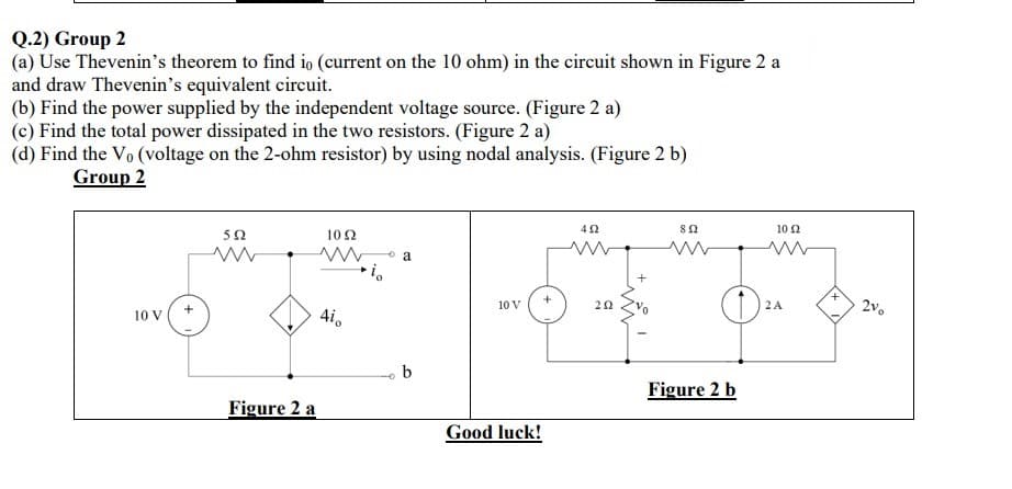 Q.2) Group 2
(a) Use Thevenin's theorem to find io (current on the 10 ohm) in the circuit shown in Figure 2 a
and draw Thevenin's equivalent circuit.
(b) Find the power supplied by the independent voltage source. (Figure 2 a)
(c) Find the total power dissipated in the two resistors. (Figure 2 a)
(d) Find the V₁ (voltage on the 2-ohm resistor) by using nodal analysis. (Figure 2 b)
Group 2
10 V
552
www
102
www
Figure 2 a
4i
io
a
b
10 V
Good luck!
+
422
ww
292
892
Figure 2 b
10 Ω
2 A
2%