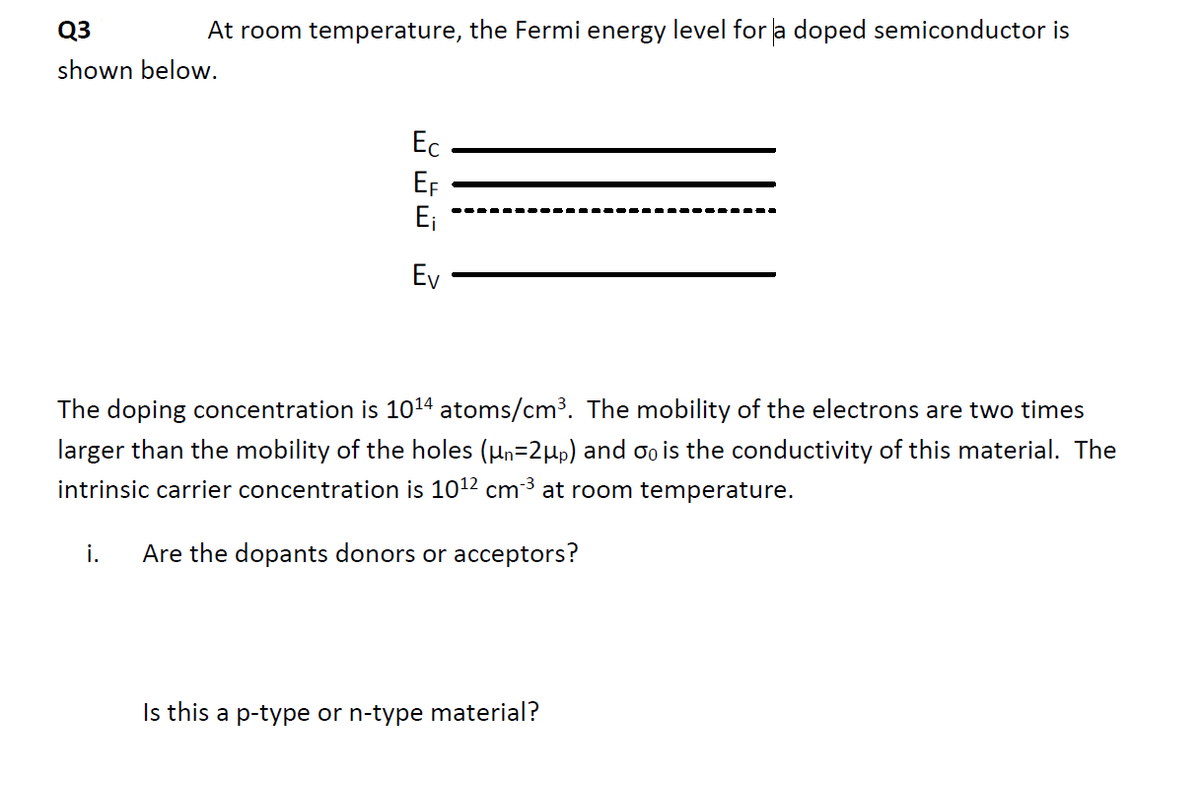 Q3
At room temperature, the Fermi energy level for a doped semiconductor is
shown below.
Ec
EF
E₁
Ev
The doping concentration is 10¹4 atoms/cm³. The mobility of the electrons are two times
larger than the mobility of the holes (µn=2µp) and oo is the conductivity of this material. The
intrinsic carrier concentration is 10¹2 cm-³ at room temperature.
Are the dopants donors or acceptors?
i.
Is this a p-type or n-type material?