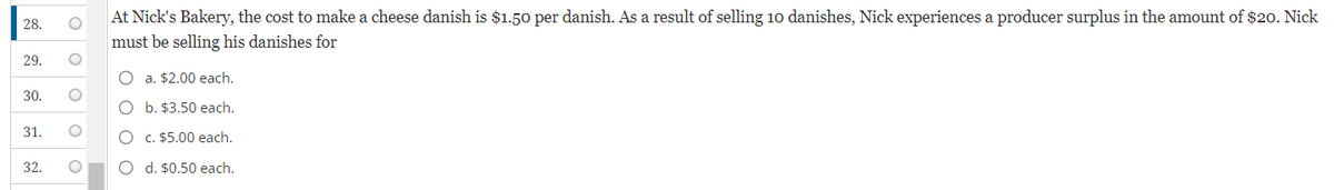 28.
29.
30.
31.
32.
O
O
O
O
At Nick's Bakery, the cost to make a cheese danish is $1.50 per danish. As a result of selling 10 danishes, Nick experiences a producer surplus in the amount of $20. Nick
must be selling his danishes for
O a. $2.00 each.
O
b. $3.50 each.
O c. $5.00 each.
O d. $0.50 each.