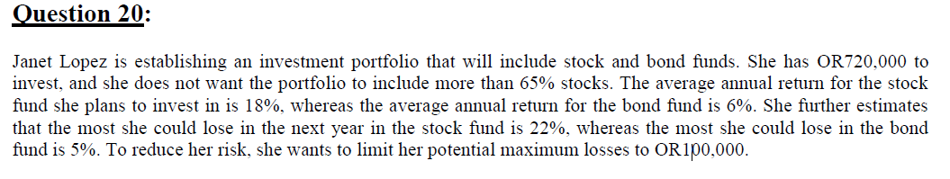 Question 20:
Janet Lopez is establishing an investment portfolio that will include stock and bond funds. She has OR720,000 to
invest, and she does not want the portfolio to include more than 65% stocks. The average annual return for the stock
fund she plans to invest in is 18%, whereas the average annual return for the bond fund is 6%. She further estimates
that the most she could lose in the next year in the stock fund is 22%, whereas the most she could lose in the bond
fund is 5%. To reduce her risk, she wants to limit her potential maximum losses to OR100,000.