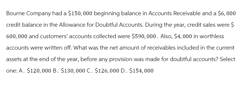 Bourne Company had a $150,000 beginning balance in Accounts Receivable and a $6,000
credit balance in the Allowance for Doubtful Accounts. During the year, credit sales were $
600,000 and customers' accounts collected were $590, 000. Also, $4,000 in worthless
accounts were written off. What was the net amount of receivables included in the current
assets at the end of the year, before any provision was made for doubtful accounts? Select
one: A. $120,000 B. $130, 000 C. $126,000 D. $154,000
