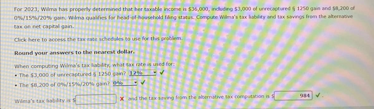 For 2023, Wilma has properly determined that her taxable income is $36,000, including $3,000 of unrecaptured § 1250 gain and $8,200 of
0%/15%/20% gain. Wilma qualifies for head-of-household filing status. Compute Wilma's tax liability and tax savings from the alternative
tax on net capital gain.
Click here to access the tax rate schedules to use for this problem.
Round your answers to the nearest dollar.
When computing Wilma's tax liability, what tax rate is used for:
•The $3,000 of unrecaptured § 1250 gain? 12%
•The $8,200 of 0%/15%/20% gain? 0%
Wilma's tax liability is $
X and the tax saving from the alternative tax computation is $
984 V