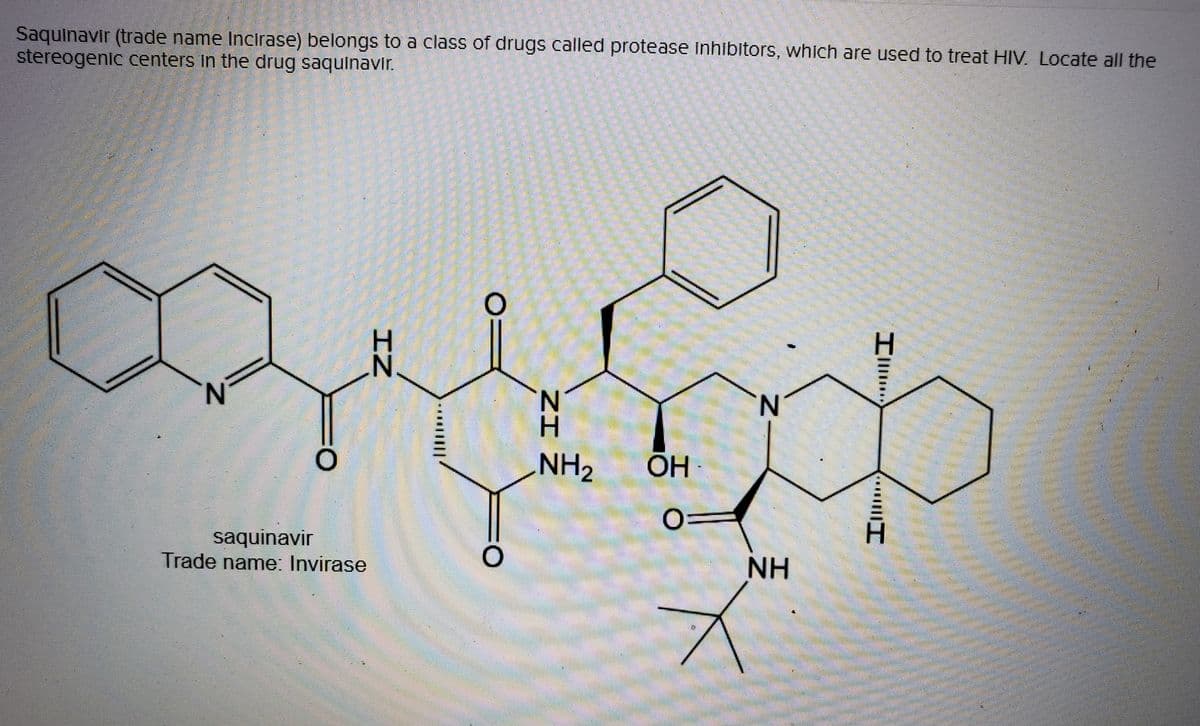 Saquinavir (trade name Incirase) belongs to a class of drugs called protease inhibitors, which are used to treat HIV. Locate all the
stereogenic centers in the drug saquinavir.
H.
H.
N.
N.
H.
NH2
OH
O:
saquinavir
Trade name: Invirase
NH
O:
