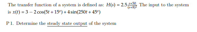 The transfer function of a system is defined as: H(s) = 2.5-St5 The input to the system
(s+8)2
is x(t) = 3 – 2 cos(5t + 15°) + 4 sin(250£ + 45º)
P1. Determine the steady state output of the system
