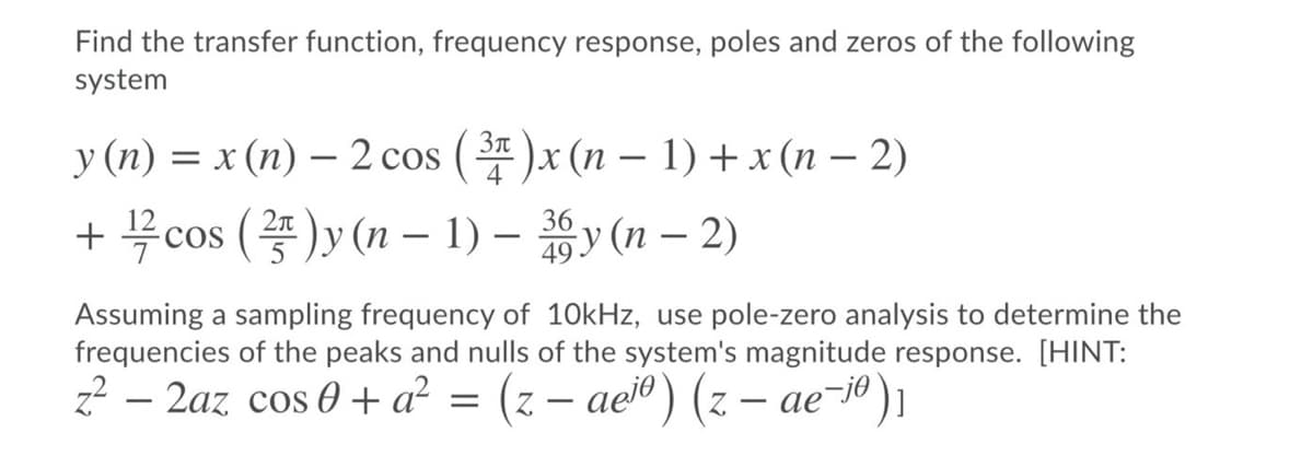 Find the transfer function, frequency response, poles and zeros of the following
system
у (п) %3D х (п) — 2 сos (3r)x (п — 1) +x (п — 2)
+ cos ()y (n – 1) - y (n – 2)
4
36
49
Assuming a sampling frequency of 10kHz, use pole-zero analysis to determine the
frequencies of the peaks and nulls of the system's magnitude response. [HINT:
z? – 2az cos 0 + a² = (z – aeïº) (z – ae-iº)1
