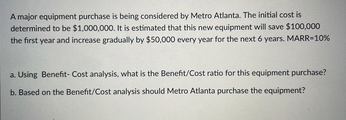 A major equipment purchase is being considered by Metro Atlanta. The initial cost is
determined to be $1,000,000. It is estimated that this new equipment will save $100,000
the first year and increase gradually by $50,000 every year for the next 6 years. MARR=10%
a. Using Benefit- Cost analysis, what is the Benefit/Cost ratio for this equipment purchase?
b. Based on the Benefit/Cost analysis should Metro Atlanta purchase the equipment?
