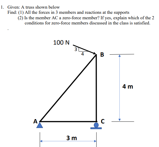 1. Given: A truss shown below
Find: (1) All the forces in 3 members and reactions at the supports
(2) Is the member AC a zero-force member? If yes, explain which of the 2
conditions for zero-force members discussed in the class is satisfied.
100 N
3
4
B
4 m
A
3 m
