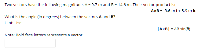Two vectors have the following magnitude, A = 9.7 m and B = 14.6 m. Their vector product is:
AxB = -3.6 mi+ 5.9 m k.
What is the angle (in degrees) between the vectors A and B?
Hint: Use
|AxB| = AB sin(0)
Note: Bold face letters represents a vector.
