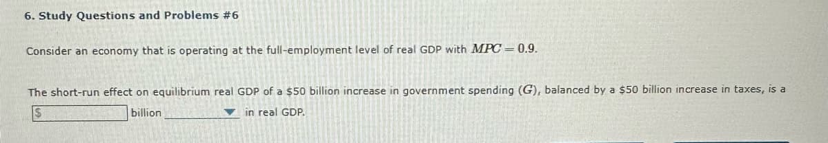 6. Study Questions and Problems #6
Consider an economy that is operating at the full-employment level of real GDP with MPC=0.9.
The short-run effect on equilibrium real GDP of a $50 billion increase in government spending (G), balanced by a $50 billion increase in taxes, is a
in real GDP.
billion
