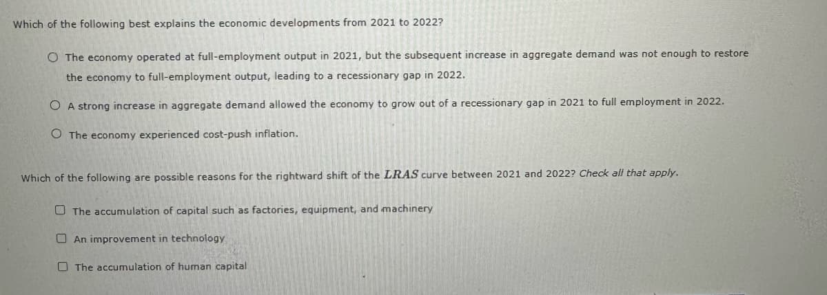 Which of the following best explains the economic developments from 2021 to 2022?
O The economy operated at full-employment output in 2021, but the subsequent increase in aggregate demand was not enough to restore
the economy to full-employment output, leading to a recessionary gap in 2022.
O A strong increase in aggregate demand allowed the economy to grow out of a recessionary gap in 2021 to full employment in 2022.
O The economy experienced cost-push inflation.
Which of the following are possible reasons for the rightward shift of the LRAS curve between 2021 and 2022? Check all that apply.
The accumulation of capital such as factories, equipment, and machinery
An improvement in technology
The accumulation of human capital